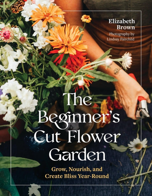 The Beginner’s Cut Flower Garden By Elizabeth Brown